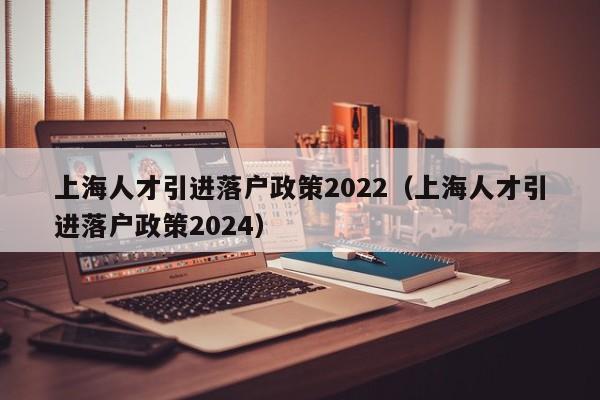 上海人才引进落户政策2022（上海人才引进落户政策2024）