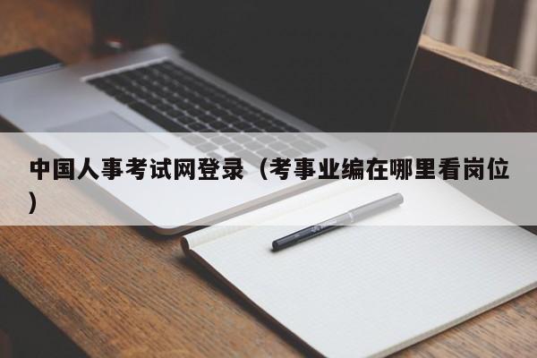 中国人事考试网登录（考事业编在哪里看岗位）