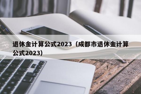 退休金计算公式2023（成都市退休金计算公式2023）